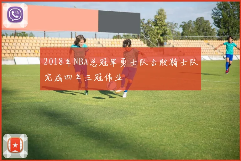 2018年NBA总冠军勇士队击败骑士队完成四年三冠伟业