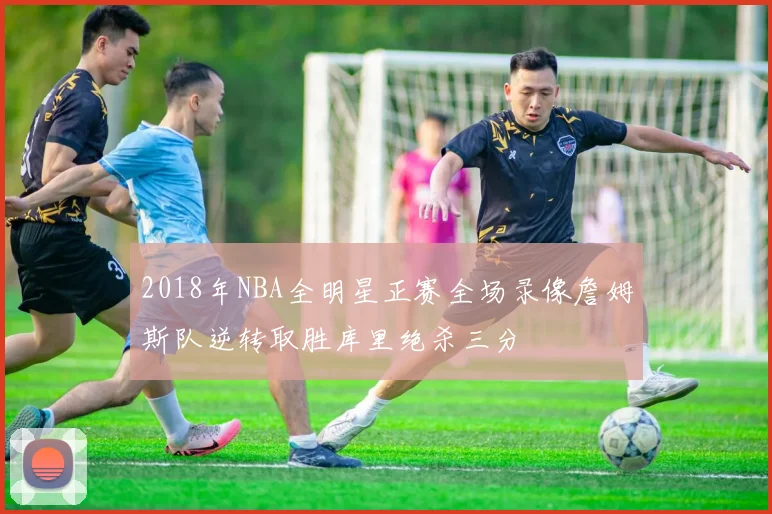 2018年NBA全明星正赛全场录像詹姆斯队逆转取胜库里绝杀三分