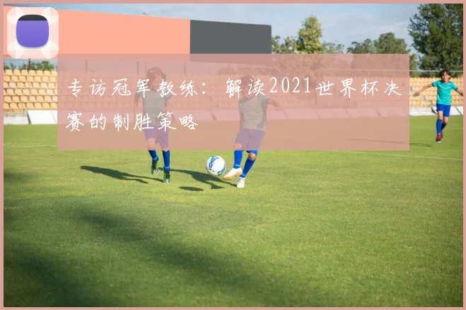 专访冠军教练:解读2021世界杯决赛的制胜策略