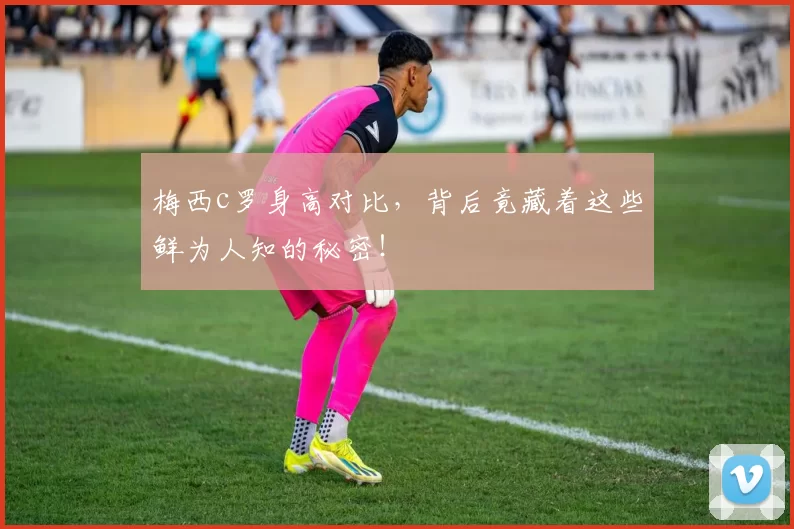 梅西c罗身高对比，背后竟藏着这些鲜为人知的秘密！