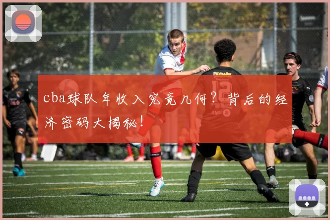 cba球队年收入究竟几何？背后的经济密码大揭秘！