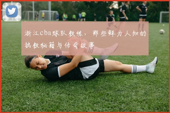浙江cba球队教练，那些鲜为人知的执教秘籍与传奇故事