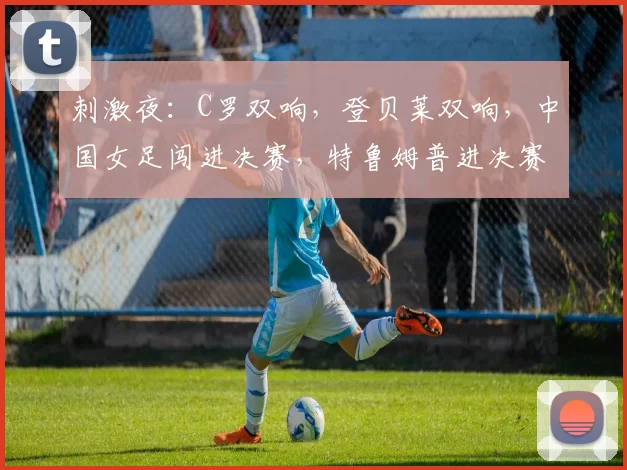 刺激夜：C罗双响，登贝莱双响，中国女足闯进决赛，特鲁姆普进决赛