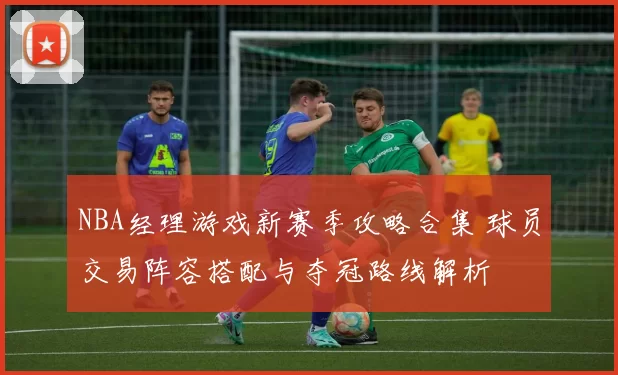 NBA经理游戏新赛季攻略合集 球员交易阵容搭配与夺冠路线解析