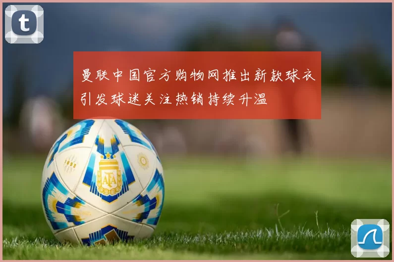 曼联中国官方购物网推出新款球衣引发球迷关注热销持续升温