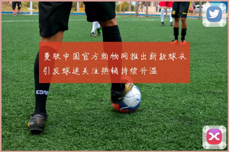 曼联中国官方购物网推出新款球衣引发球迷关注热销持续升温