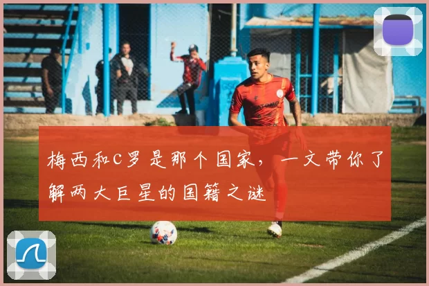 梅西和c罗是那个国家，一文带你了解两大巨星的国籍之谜