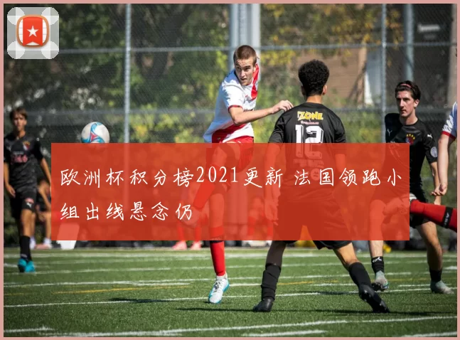 欧洲杯积分榜2021更新 法国领跑小组出线悬念仍