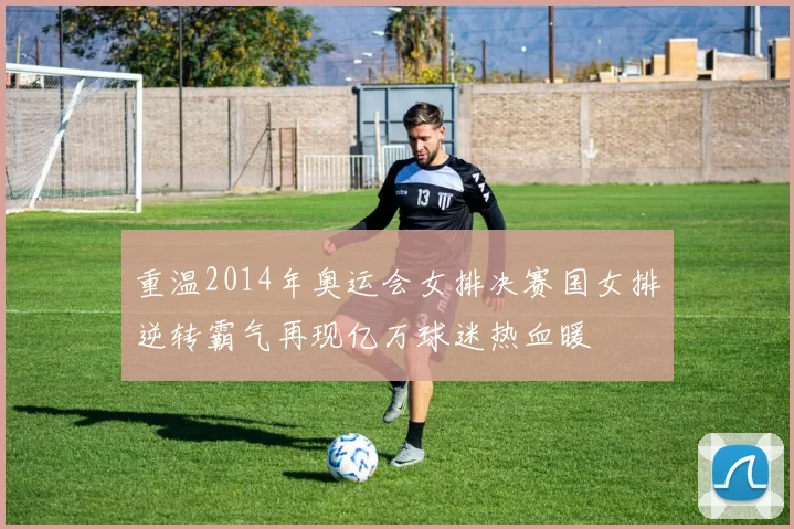 重温2014年奥运会女排决赛国女排逆转霸气再现亿万球迷热血暖