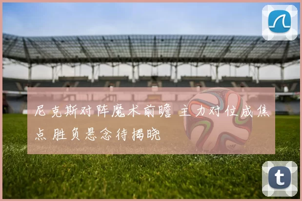 尼克斯对阵魔术前瞻 主力对位成焦点 胜负悬念待揭晓