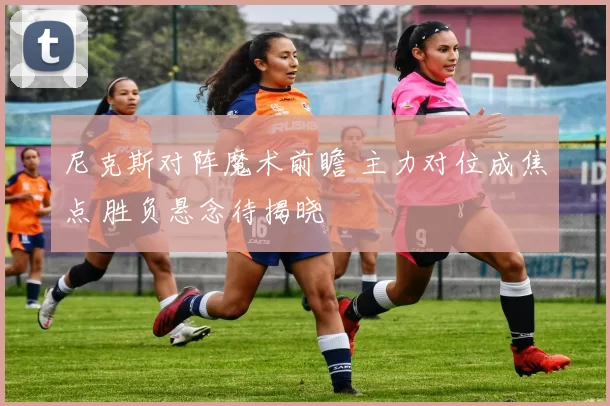 尼克斯对阵魔术前瞻 主力对位成焦点 胜负悬念待揭晓