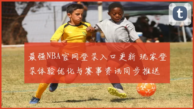 最强NBA官网登录入口更新 玩家登录体验优化与赛事资讯同步推送