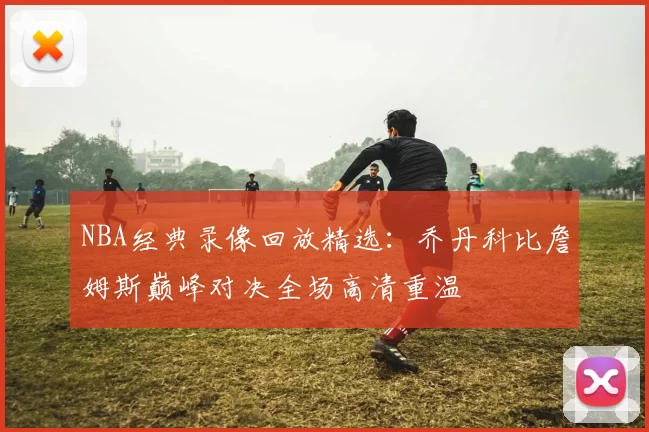 NBA经典录像回放精选：乔丹科比詹姆斯巅峰对决全场高清重温