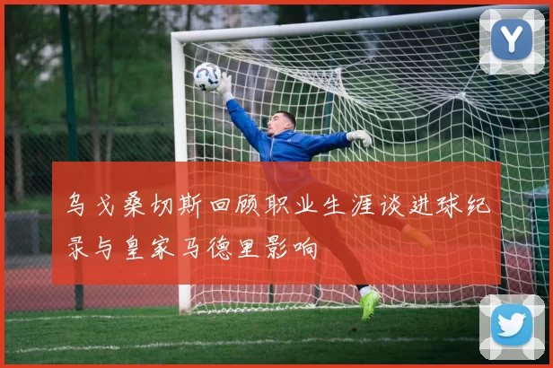 乌戈桑切斯回顾职业生涯谈进球纪录与皇家马德里影响