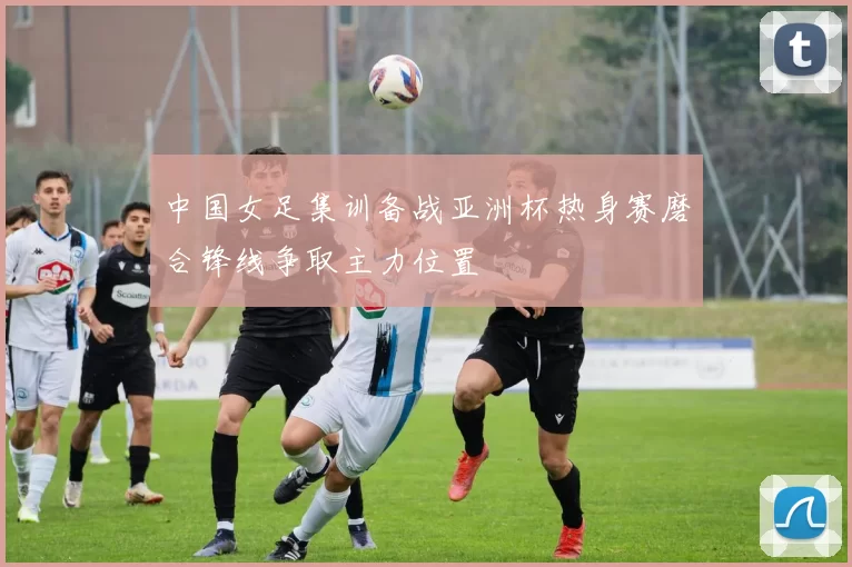 中国女足集训备战亚洲杯热身赛磨合锋线争取主力位置