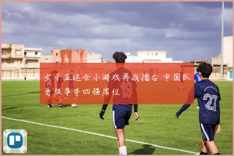 女子亚运会小游戏再战擂台 中国队晋级争夺四强席位