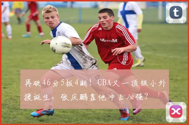 再砍46分5板4断！CBA又一顶级小外援诞生，张庆鹏靠他冲击八强？