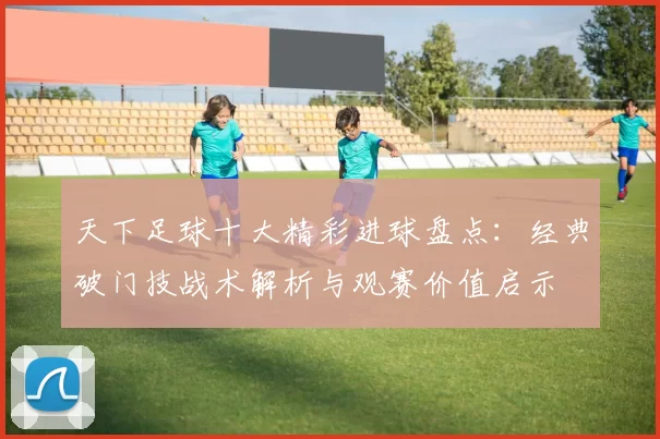天下足球十大精彩进球盘点：经典破门技战术解析与观赛价值启示