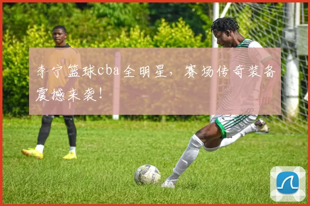 李宁篮球cba全明星，赛场传奇装备震撼来袭！