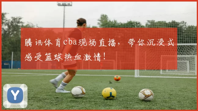 腾讯体育cba现场直播，带你沉浸式感受篮球热血激情！