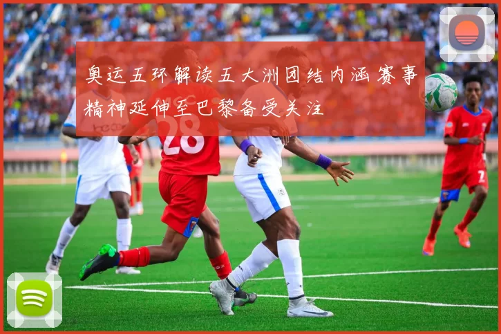 奥运五环解读五大洲团结内涵 赛事精神延伸至巴黎备受关注