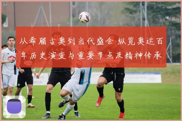 从希腊古奥到当代盛会 纵览奥运百年历史演变与重要节点及精神传承