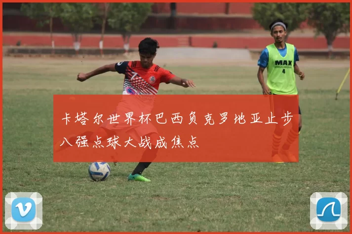 卡塔尔世界杯巴西负克罗地亚止步八强点球大战成焦点