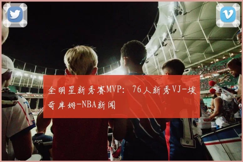 全明星新秀赛MVP：76人新秀VJ-埃奇库姆-NBA新闻