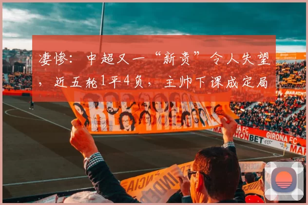 凄惨：中超又一“新贵”令人失望，近五轮1平4负，主帅下课成定局