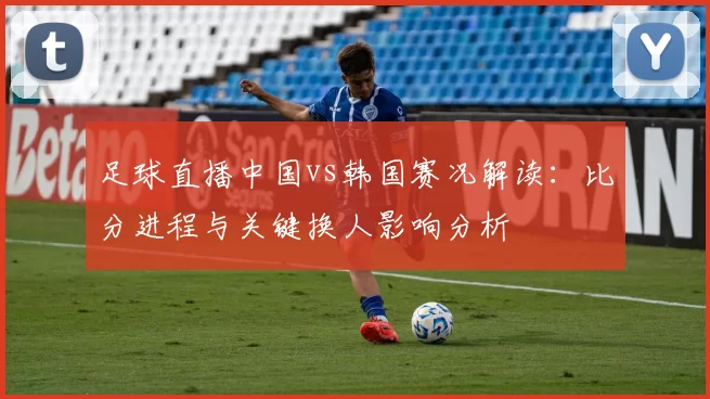 足球直播中国vs韩国赛况解读：比分进程与关键换人影响分析