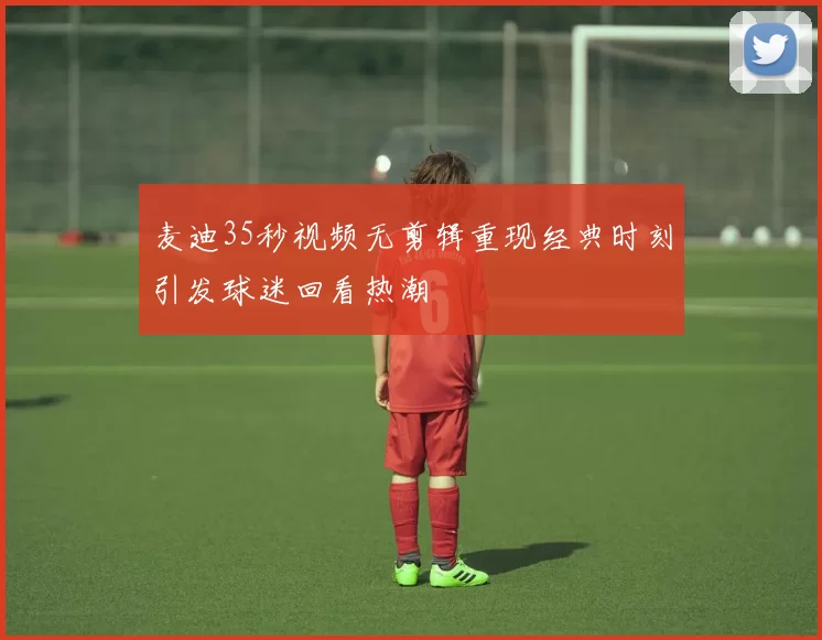 麦迪35秒视频无剪辑重现经典时刻引发球迷回看热潮