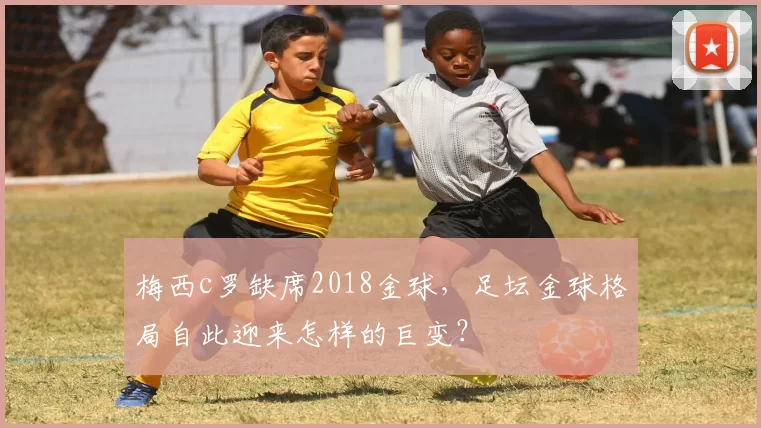 梅西c罗缺席2018金球，足坛金球格局自此迎来怎样的巨变？
