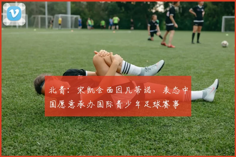北青：宋凯会面因凡蒂诺，表态中国愿意承办国际青少年足球赛事