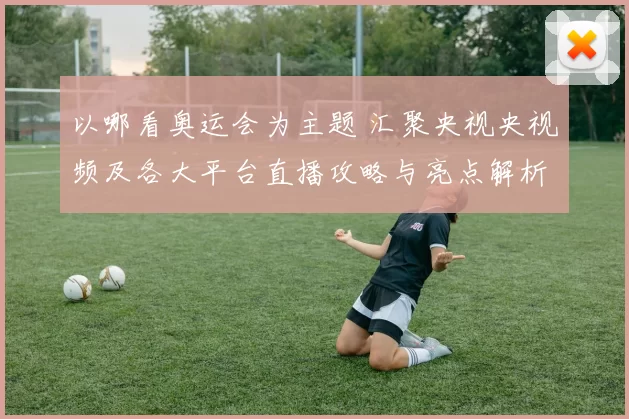 以哪看奥运会为主题 汇聚央视央视频及各大平台直播攻略与亮点解析