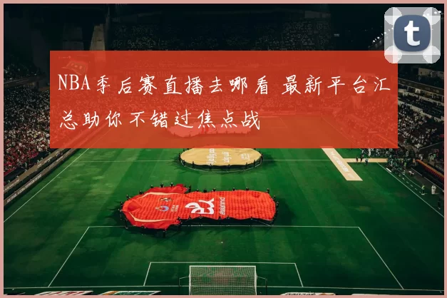 NBA季后赛直播去哪看 最新平台汇总助你不错过焦点战