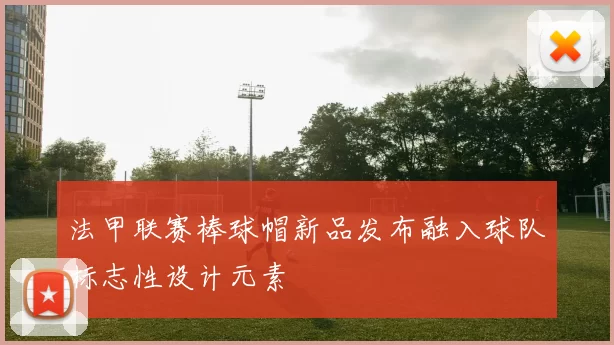法甲联赛棒球帽新品发布融入球队标志性设计元素
