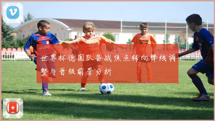 世界杯德国队备战焦点转向锋线调整与晋级前景分析