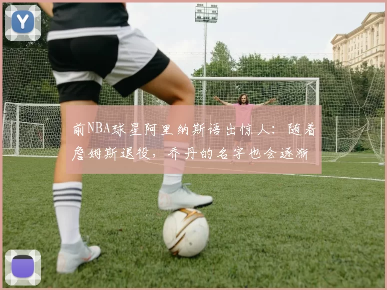 前NBA球星阿里纳斯语出惊人：随着詹姆斯退役，乔丹的名字也会逐渐褪色