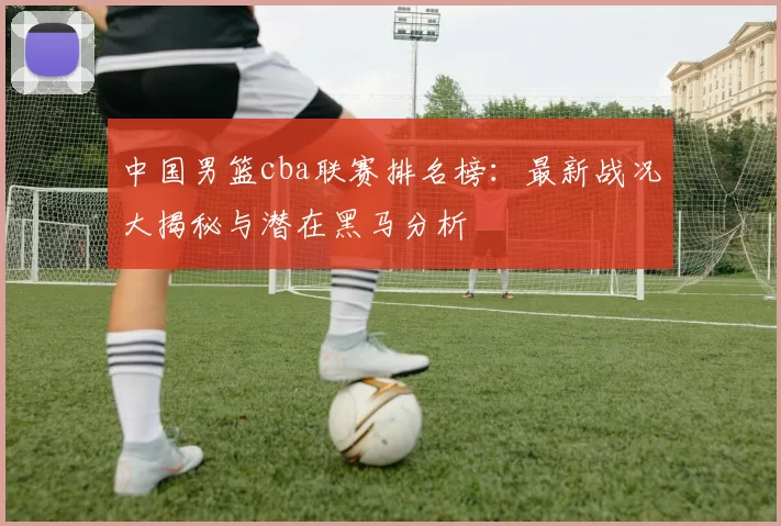 中国男篮cba联赛排名榜：最新战况大揭秘与潜在黑马分析