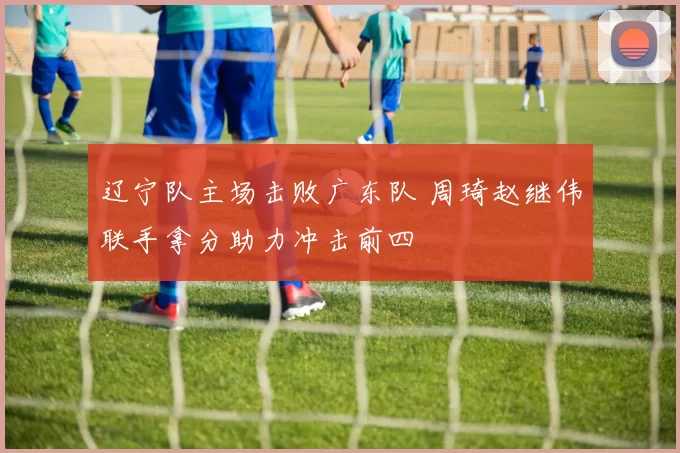 辽宁队主场击败广东队 周琦赵继伟联手拿分助力冲击前四