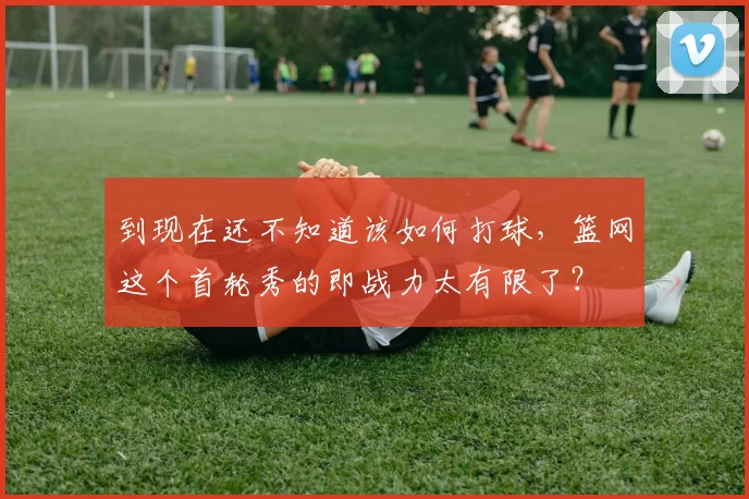 到现在还不知道该如何打球，篮网这个首轮秀的即战力太有限了？