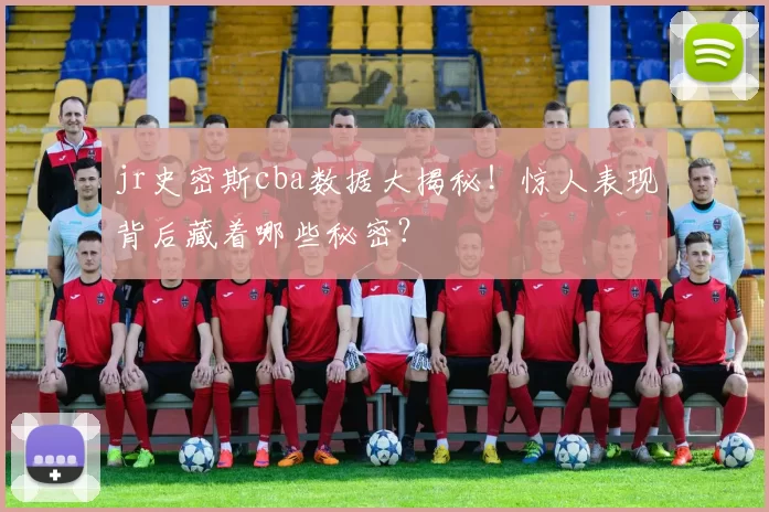 jr史密斯cba数据大揭秘！惊人表现背后藏着哪些秘密？