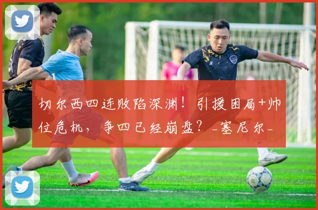 切尔西四连败陷深渊！引援困局+帅位危机，争四已经崩盘？_塞尼尔_球迷_欧冠