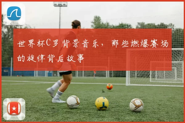 世界杯C罗背景音乐，那些燃爆赛场的旋律背后故事