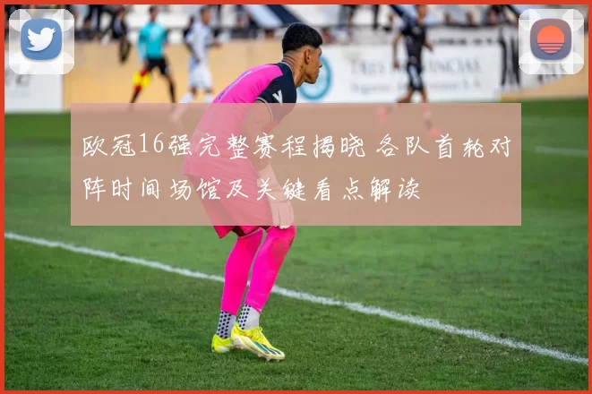 欧冠16强完整赛程揭晓 各队首轮对阵时间场馆及关键看点解读