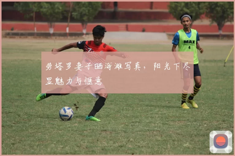 劳塔罗妻子晒海滩写真，阳光下尽显魅力与惬意