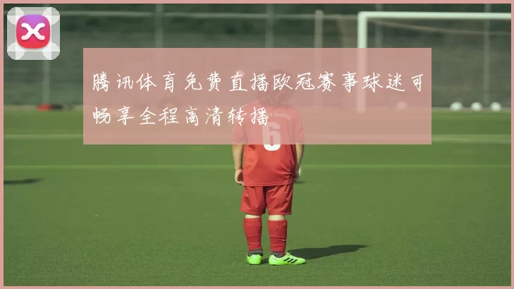 腾讯体育免费直播欧冠赛事球迷可畅享全程高清转播