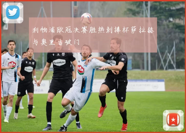 利物浦欧冠决赛胜热刺捧杯萨拉赫与奥里吉破门