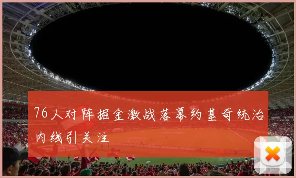 76人对阵掘金激战落幕约基奇统治内线引关注