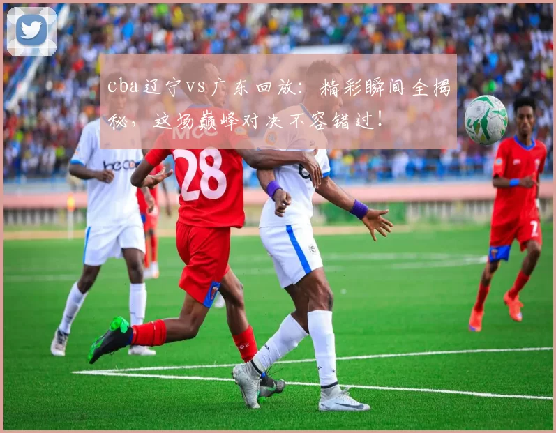 cba辽宁vs广东回放：精彩瞬间全揭秘，这场巅峰对决不容错过！
